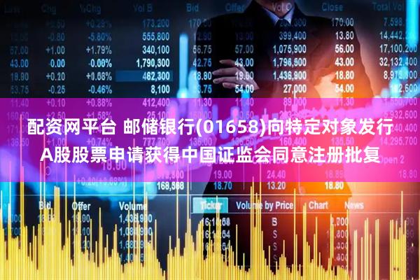 配资网平台 邮储银行(01658)向特定对象发行A股股票申请获得中国证监会同意注册批复