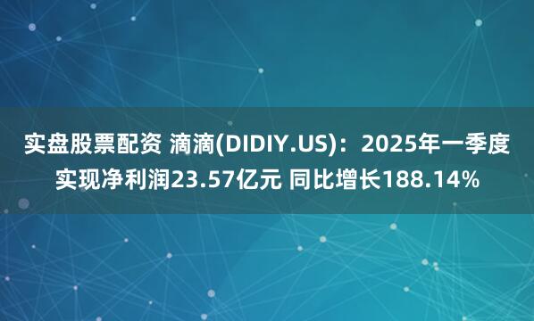 实盘股票配资 滴滴(DIDIY.US)：2025年一季度实现净利润23.57亿元 同比增长188.14%