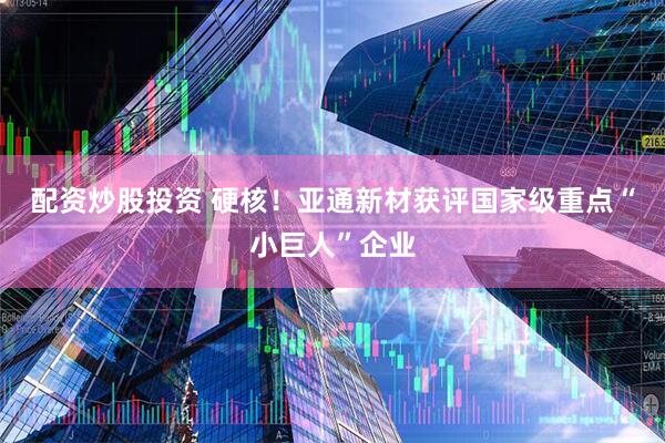 配资炒股投资 硬核！亚通新材获评国家级重点“小巨人”企业