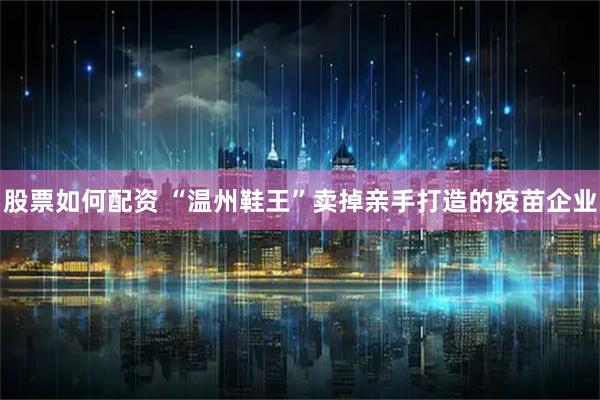 股票如何配资 “温州鞋王”卖掉亲手打造的疫苗企业