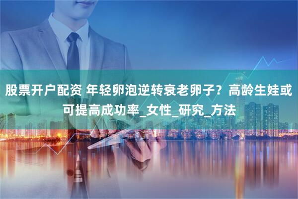 股票开户配资 年轻卵泡逆转衰老卵子？高龄生娃或可提高成功率_女性_研究_方法