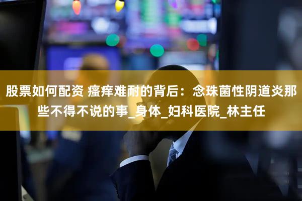 股票如何配资 瘙痒难耐的背后：念珠菌性阴道炎那些不得不说的事_身体_妇科医院_林主任