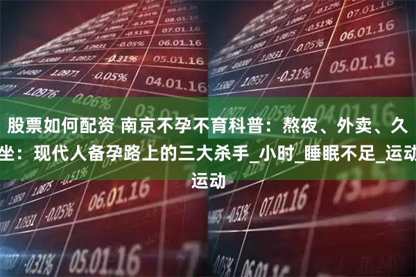 股票如何配资 南京不孕不育科普：熬夜、外卖、久坐：现代人备孕路上的三大杀手_小时_睡眠不足_运动