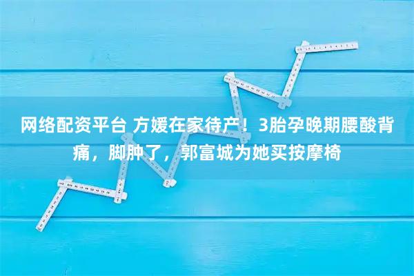 网络配资平台 方媛在家待产！3胎孕晚期腰酸背痛，脚肿了，郭富城为她买按摩椅