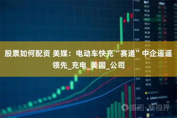 股票如何配资 美媒：电动车快充“赛道”中企遥遥领先_充电_美国_公司