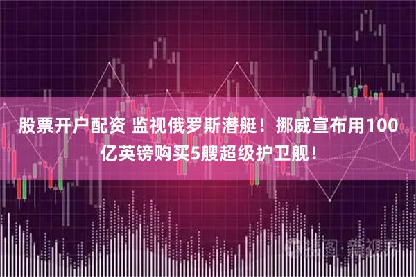 股票开户配资 监视俄罗斯潜艇！挪威宣布用100亿英镑购买5艘超级护卫舰！