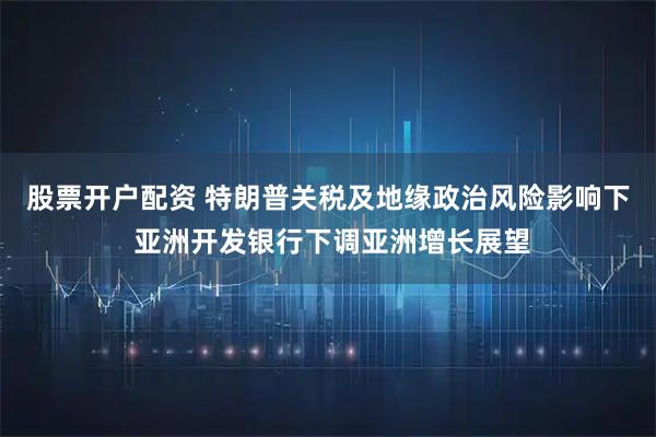 股票开户配资 特朗普关税及地缘政治风险影响下 亚洲开发银行下调亚洲增长展望