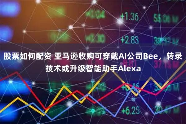 股票如何配资 亚马逊收购可穿戴AI公司Bee，转录技术或升级智能助手Alexa